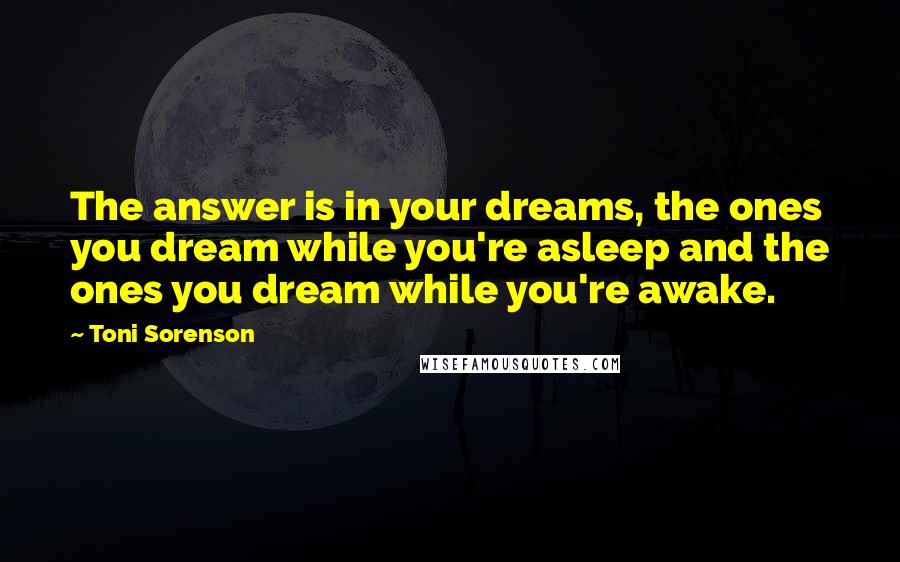 Toni Sorenson Quotes: The answer is in your dreams, the ones you dream while you're asleep and the ones you dream while you're awake.