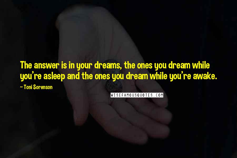 Toni Sorenson Quotes: The answer is in your dreams, the ones you dream while you're asleep and the ones you dream while you're awake.