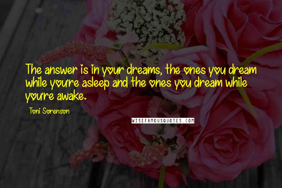 Toni Sorenson Quotes: The answer is in your dreams, the ones you dream while you're asleep and the ones you dream while you're awake.