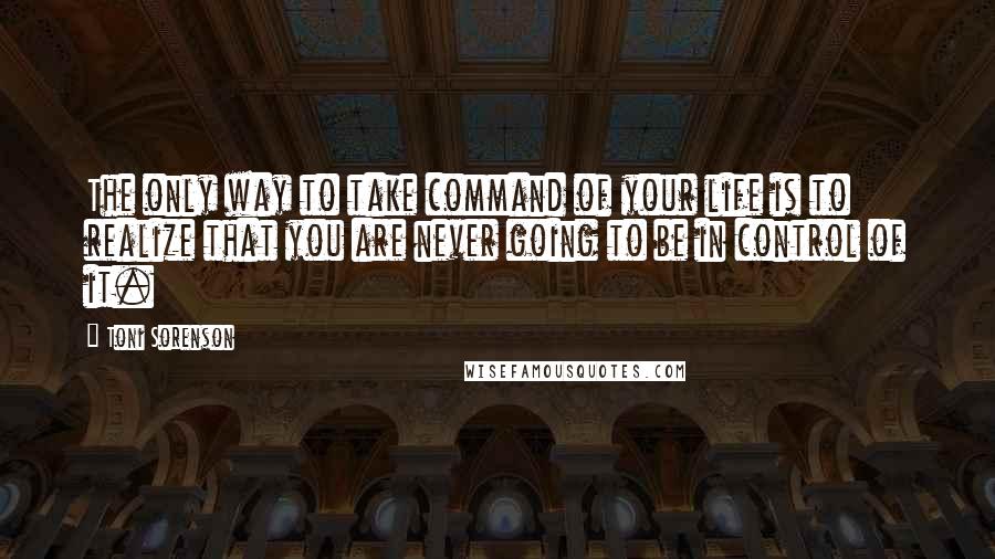 Toni Sorenson Quotes: The only way to take command of your life is to realize that you are never going to be in control of it.