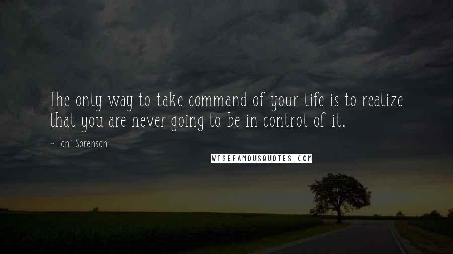 Toni Sorenson Quotes: The only way to take command of your life is to realize that you are never going to be in control of it.