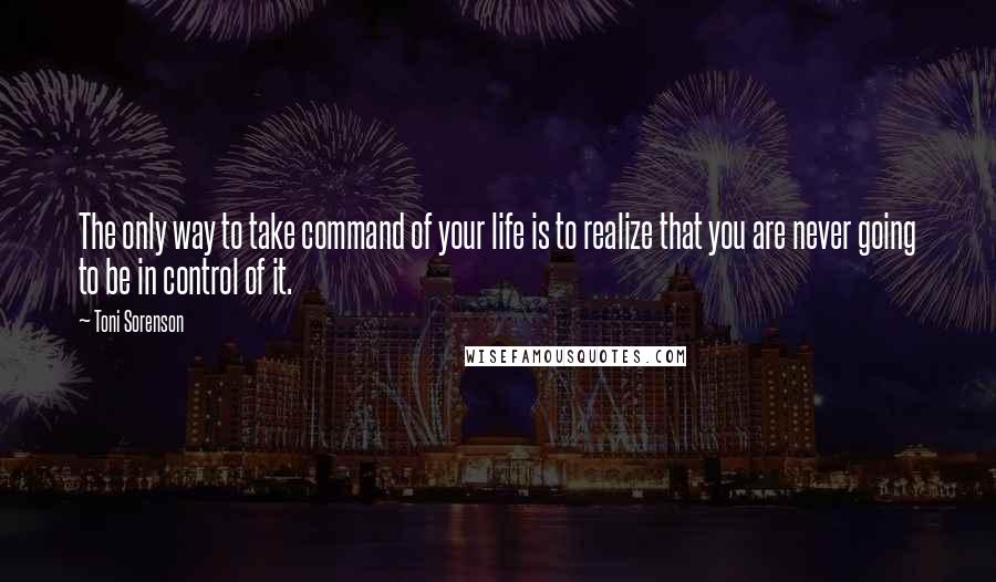 Toni Sorenson Quotes: The only way to take command of your life is to realize that you are never going to be in control of it.