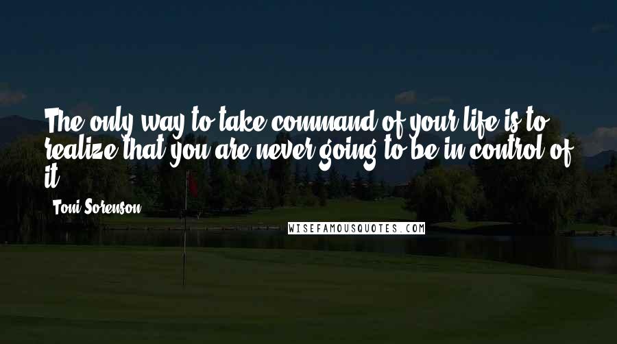 Toni Sorenson Quotes: The only way to take command of your life is to realize that you are never going to be in control of it.