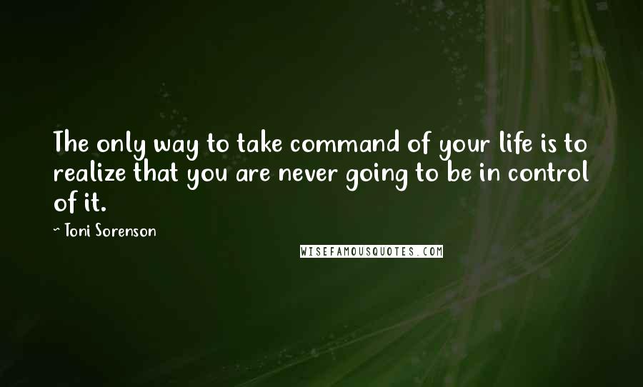 Toni Sorenson Quotes: The only way to take command of your life is to realize that you are never going to be in control of it.