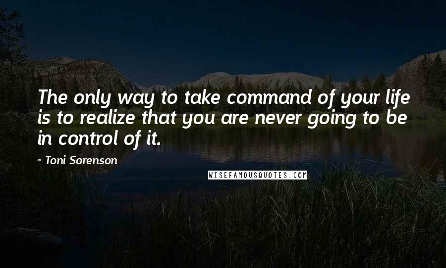 Toni Sorenson Quotes: The only way to take command of your life is to realize that you are never going to be in control of it.