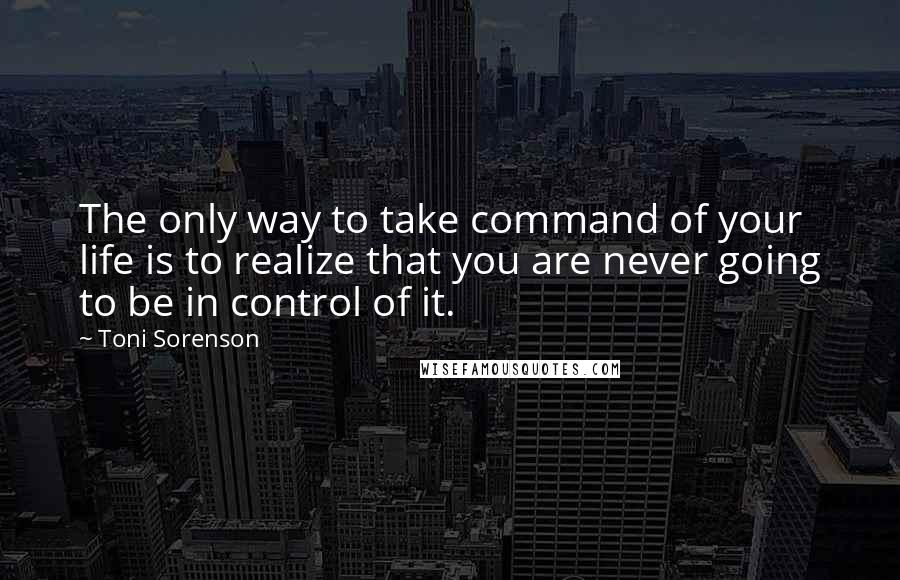 Toni Sorenson Quotes: The only way to take command of your life is to realize that you are never going to be in control of it.