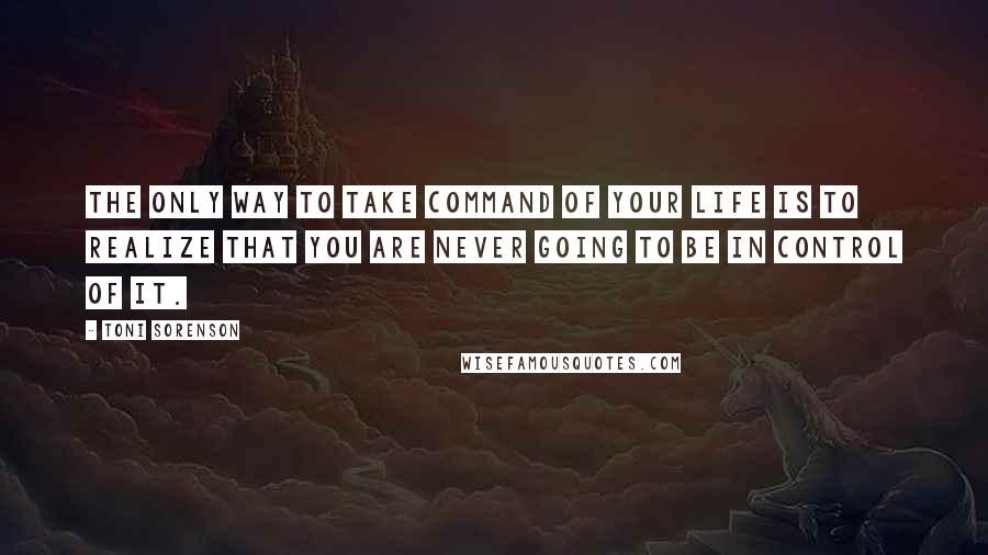 Toni Sorenson Quotes: The only way to take command of your life is to realize that you are never going to be in control of it.