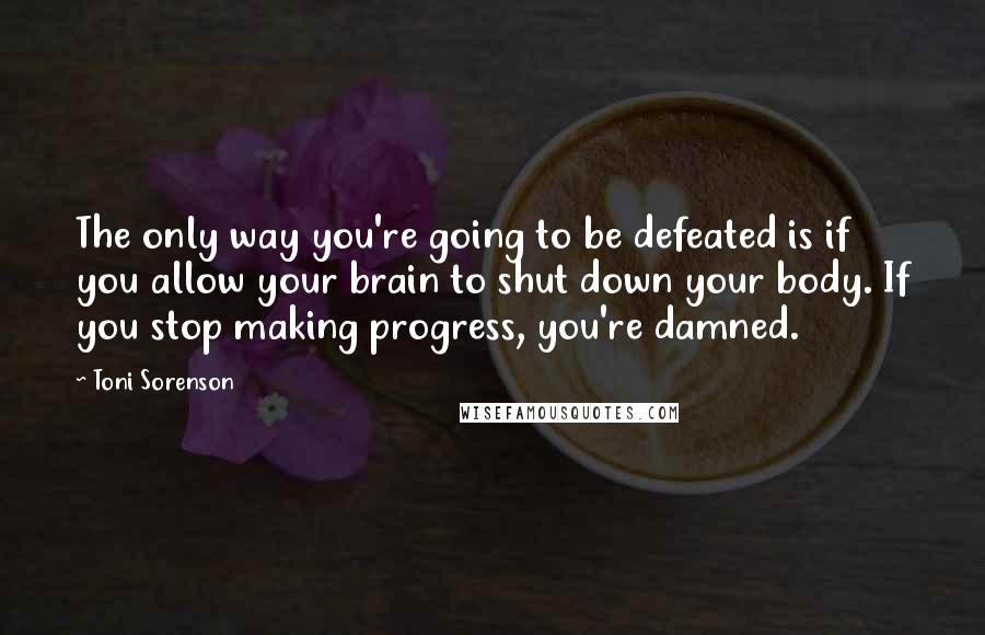 Toni Sorenson Quotes: The only way you're going to be defeated is if you allow your brain to shut down your body. If you stop making progress, you're damned.