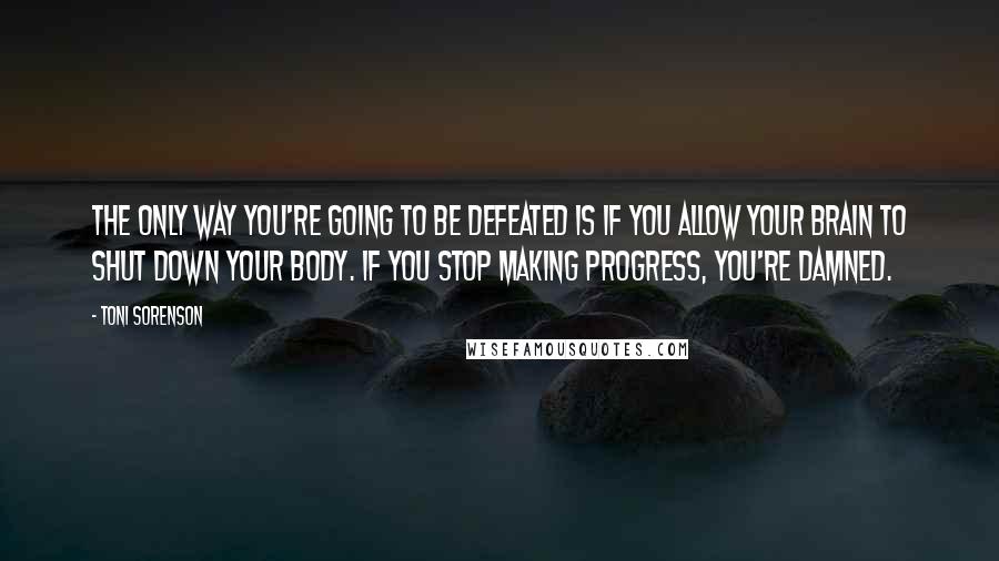 Toni Sorenson Quotes: The only way you're going to be defeated is if you allow your brain to shut down your body. If you stop making progress, you're damned.