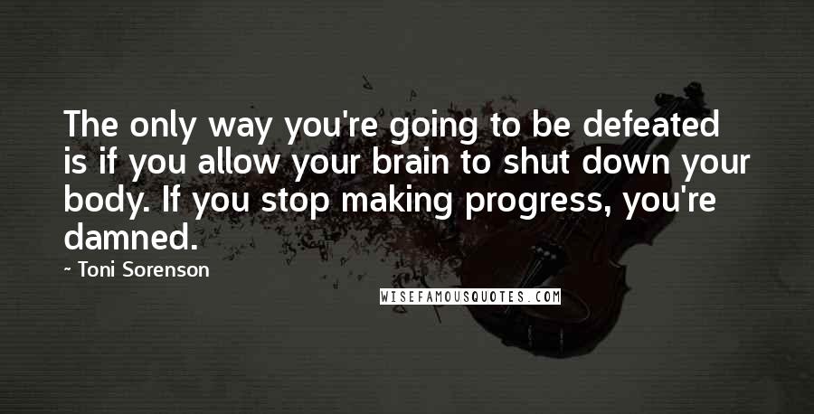 Toni Sorenson Quotes: The only way you're going to be defeated is if you allow your brain to shut down your body. If you stop making progress, you're damned.