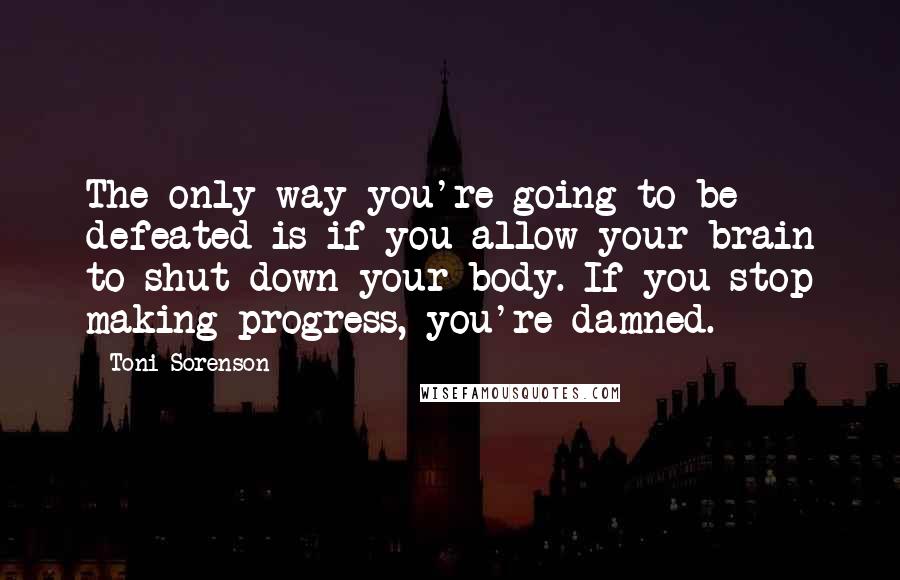 Toni Sorenson Quotes: The only way you're going to be defeated is if you allow your brain to shut down your body. If you stop making progress, you're damned.