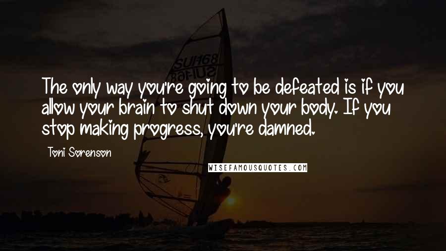 Toni Sorenson Quotes: The only way you're going to be defeated is if you allow your brain to shut down your body. If you stop making progress, you're damned.