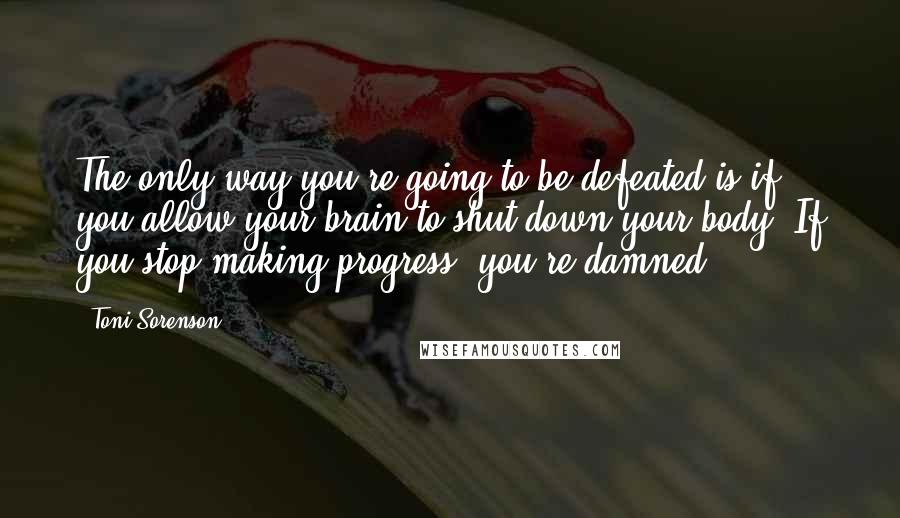 Toni Sorenson Quotes: The only way you're going to be defeated is if you allow your brain to shut down your body. If you stop making progress, you're damned.