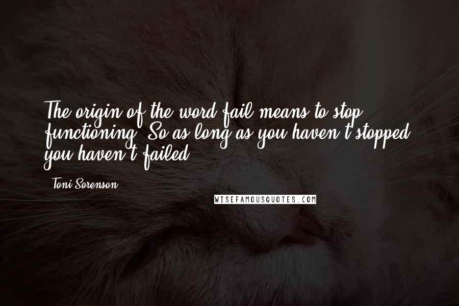 Toni Sorenson Quotes: The origin of the word fail means to stop functioning. So as long as you haven't stopped, you haven't failed.