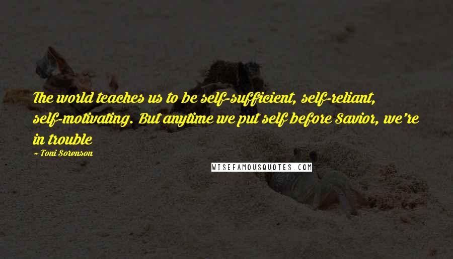 Toni Sorenson Quotes: The world teaches us to be self-sufficient, self-reliant, self-motivating. But anytime we put self before Savior, we're in trouble