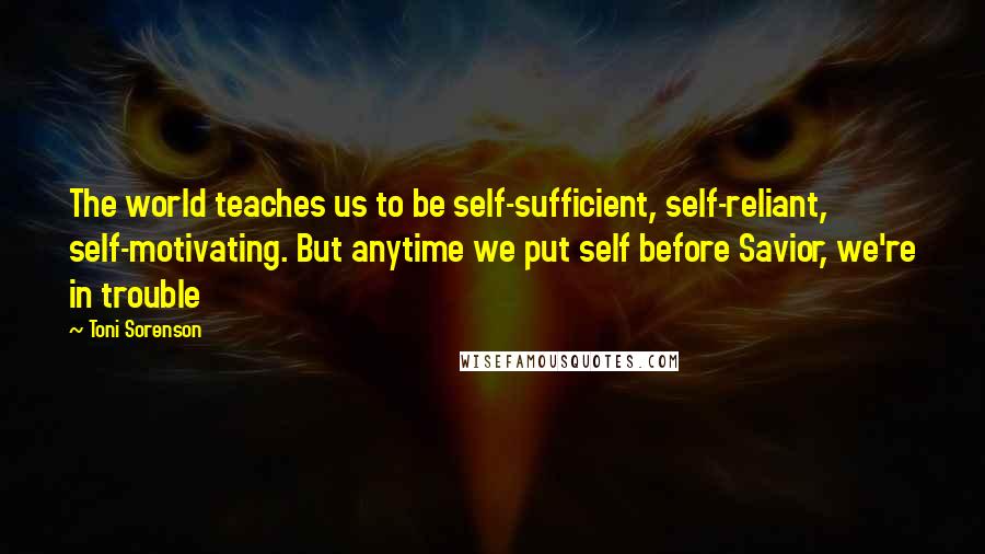 Toni Sorenson Quotes: The world teaches us to be self-sufficient, self-reliant, self-motivating. But anytime we put self before Savior, we're in trouble