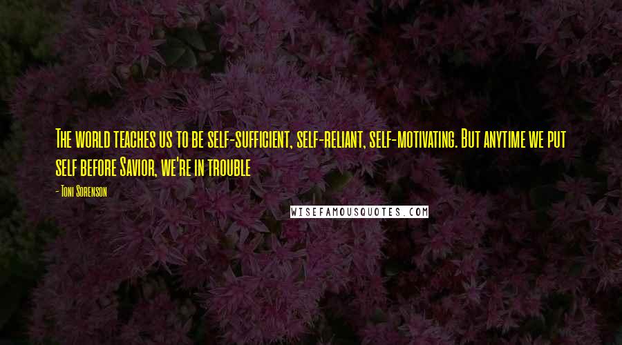 Toni Sorenson Quotes: The world teaches us to be self-sufficient, self-reliant, self-motivating. But anytime we put self before Savior, we're in trouble