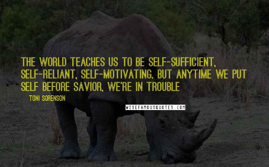 Toni Sorenson Quotes: The world teaches us to be self-sufficient, self-reliant, self-motivating. But anytime we put self before Savior, we're in trouble