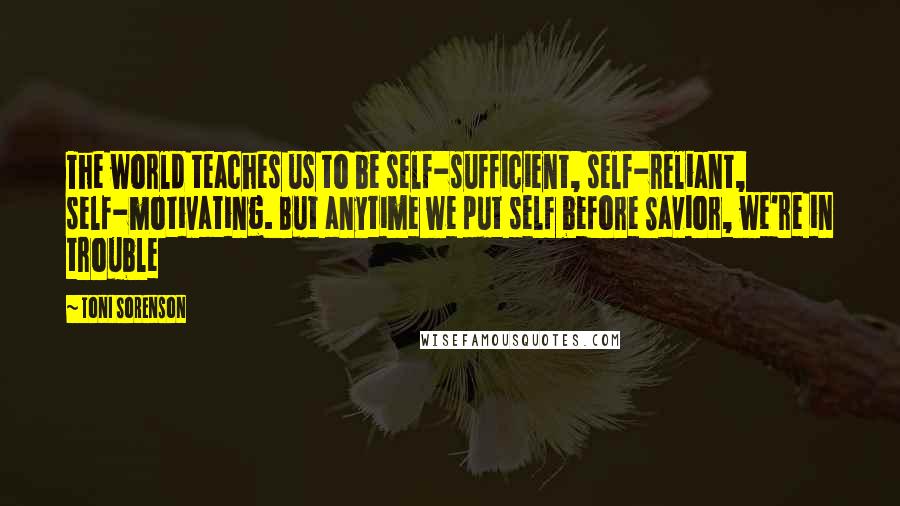 Toni Sorenson Quotes: The world teaches us to be self-sufficient, self-reliant, self-motivating. But anytime we put self before Savior, we're in trouble