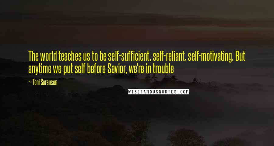 Toni Sorenson Quotes: The world teaches us to be self-sufficient, self-reliant, self-motivating. But anytime we put self before Savior, we're in trouble