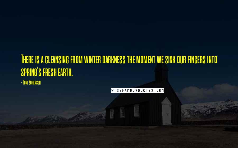 Toni Sorenson Quotes: There is a cleansing from winter darkness the moment we sink our fingers into spring's fresh earth.