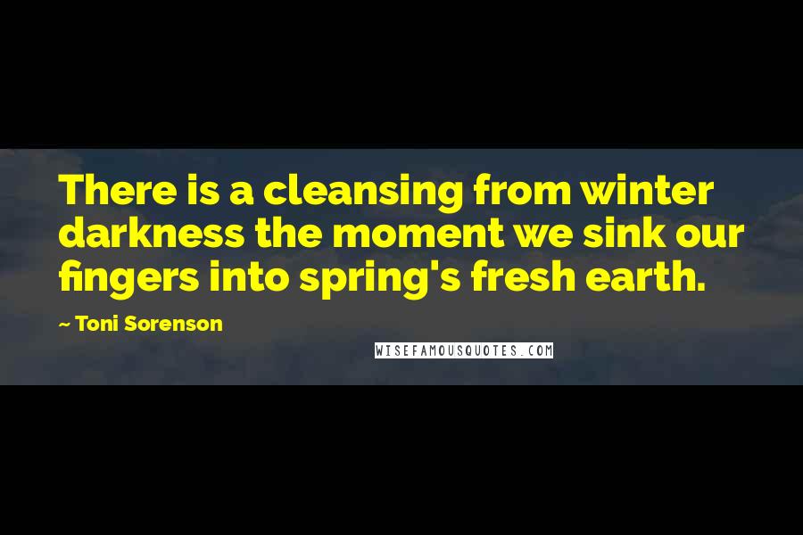 Toni Sorenson Quotes: There is a cleansing from winter darkness the moment we sink our fingers into spring's fresh earth.