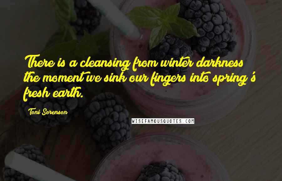 Toni Sorenson Quotes: There is a cleansing from winter darkness the moment we sink our fingers into spring's fresh earth.