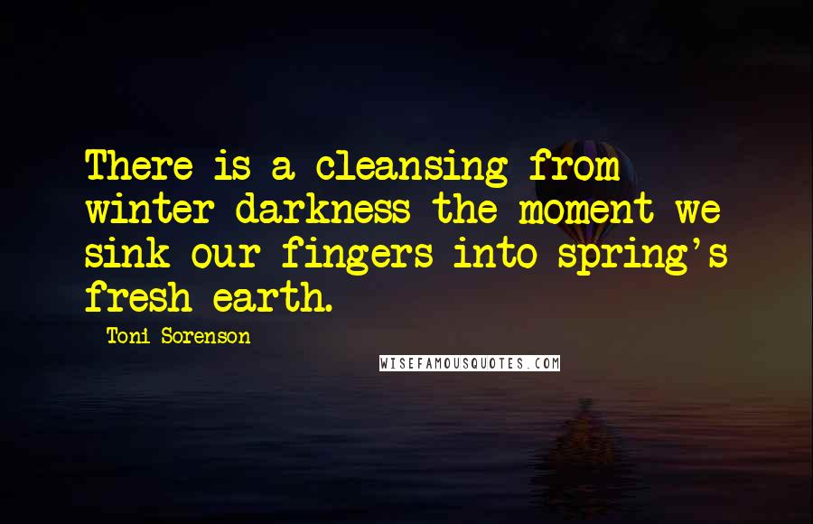 Toni Sorenson Quotes: There is a cleansing from winter darkness the moment we sink our fingers into spring's fresh earth.