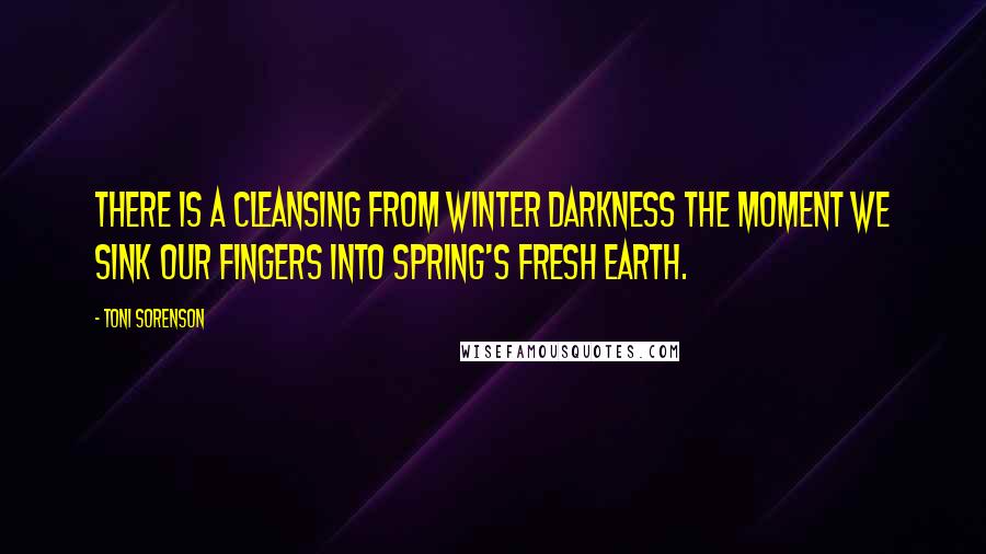 Toni Sorenson Quotes: There is a cleansing from winter darkness the moment we sink our fingers into spring's fresh earth.