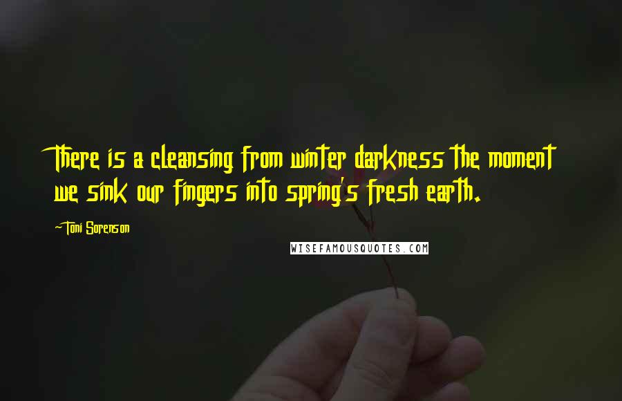 Toni Sorenson Quotes: There is a cleansing from winter darkness the moment we sink our fingers into spring's fresh earth.