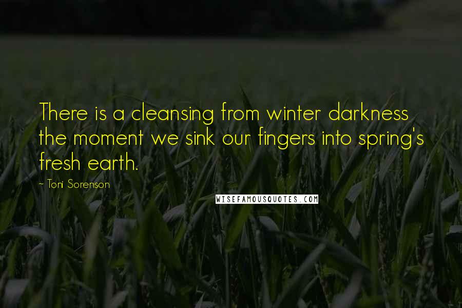 Toni Sorenson Quotes: There is a cleansing from winter darkness the moment we sink our fingers into spring's fresh earth.