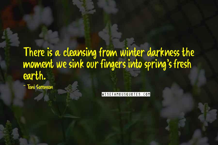 Toni Sorenson Quotes: There is a cleansing from winter darkness the moment we sink our fingers into spring's fresh earth.