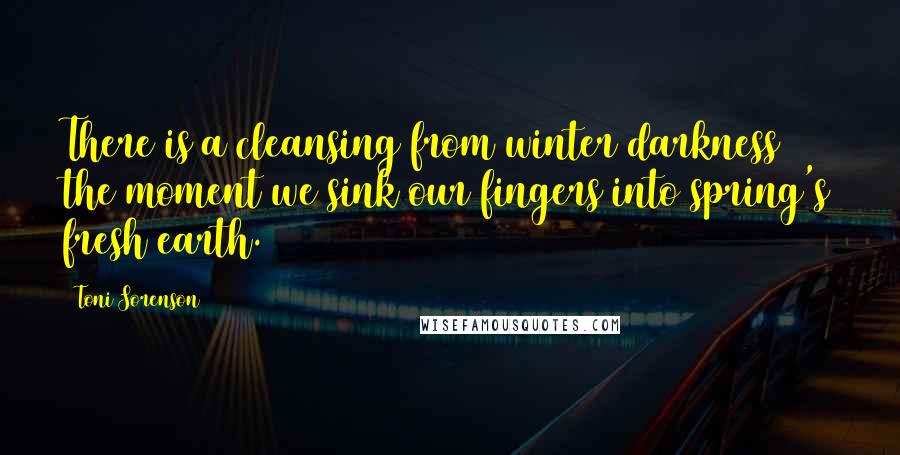 Toni Sorenson Quotes: There is a cleansing from winter darkness the moment we sink our fingers into spring's fresh earth.