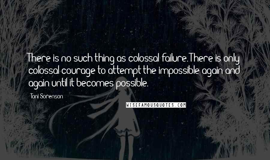 Toni Sorenson Quotes: There is no such thing as colossal failure. There is only colossal courage to attempt the impossible again and again until it becomes possible.