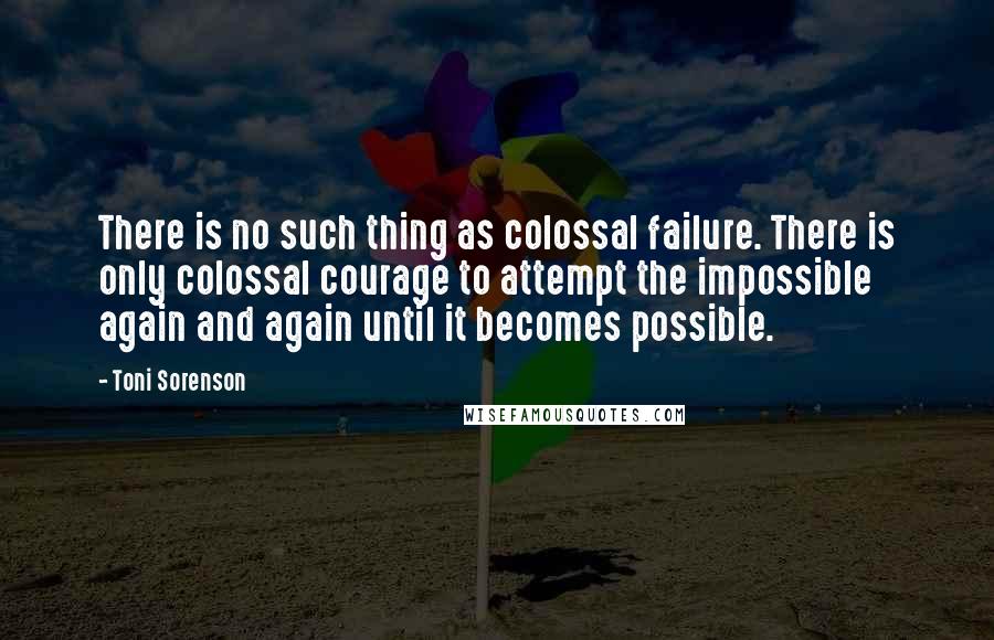 Toni Sorenson Quotes: There is no such thing as colossal failure. There is only colossal courage to attempt the impossible again and again until it becomes possible.