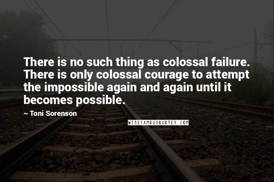 Toni Sorenson Quotes: There is no such thing as colossal failure. There is only colossal courage to attempt the impossible again and again until it becomes possible.