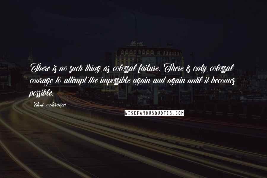 Toni Sorenson Quotes: There is no such thing as colossal failure. There is only colossal courage to attempt the impossible again and again until it becomes possible.