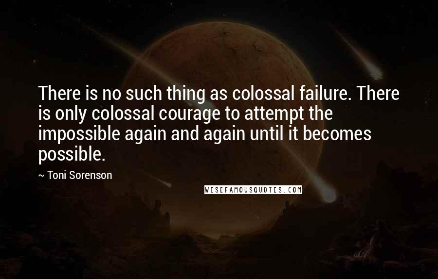 Toni Sorenson Quotes: There is no such thing as colossal failure. There is only colossal courage to attempt the impossible again and again until it becomes possible.