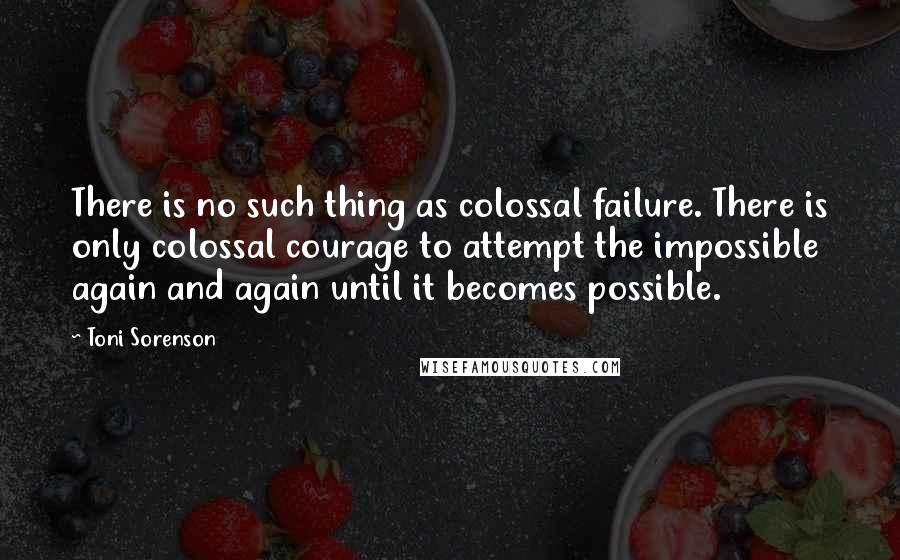 Toni Sorenson Quotes: There is no such thing as colossal failure. There is only colossal courage to attempt the impossible again and again until it becomes possible.