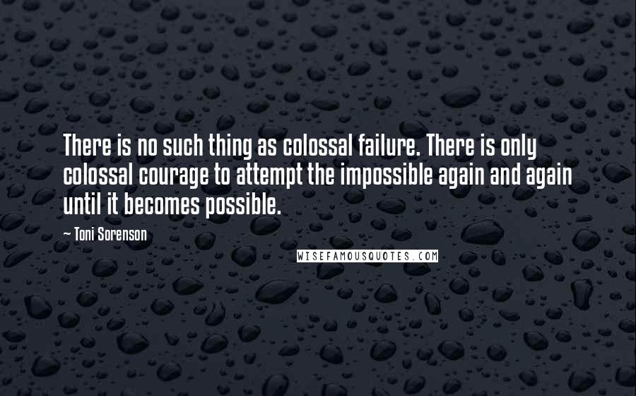 Toni Sorenson Quotes: There is no such thing as colossal failure. There is only colossal courage to attempt the impossible again and again until it becomes possible.