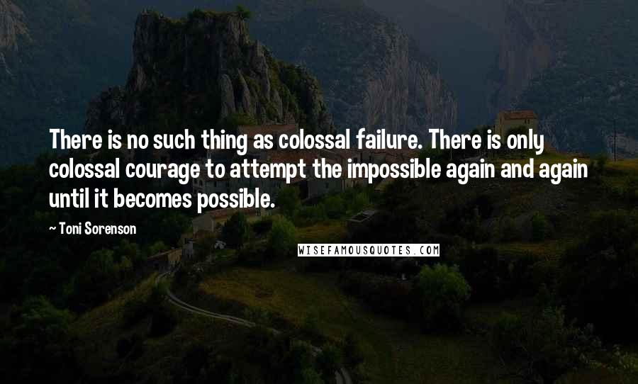 Toni Sorenson Quotes: There is no such thing as colossal failure. There is only colossal courage to attempt the impossible again and again until it becomes possible.