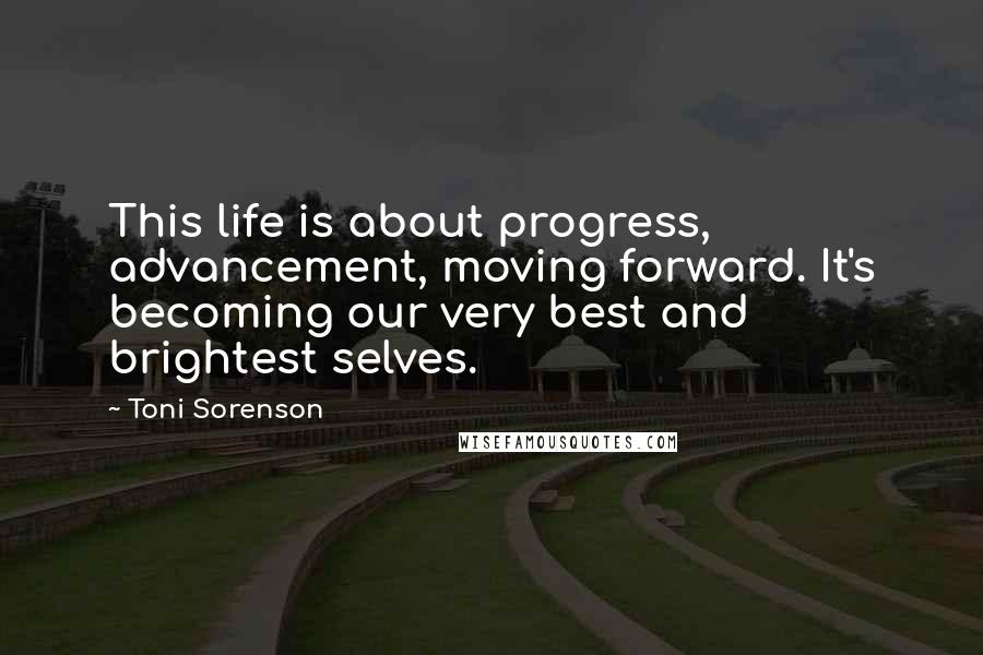 Toni Sorenson Quotes: This life is about progress, advancement, moving forward. It's becoming our very best and brightest selves.