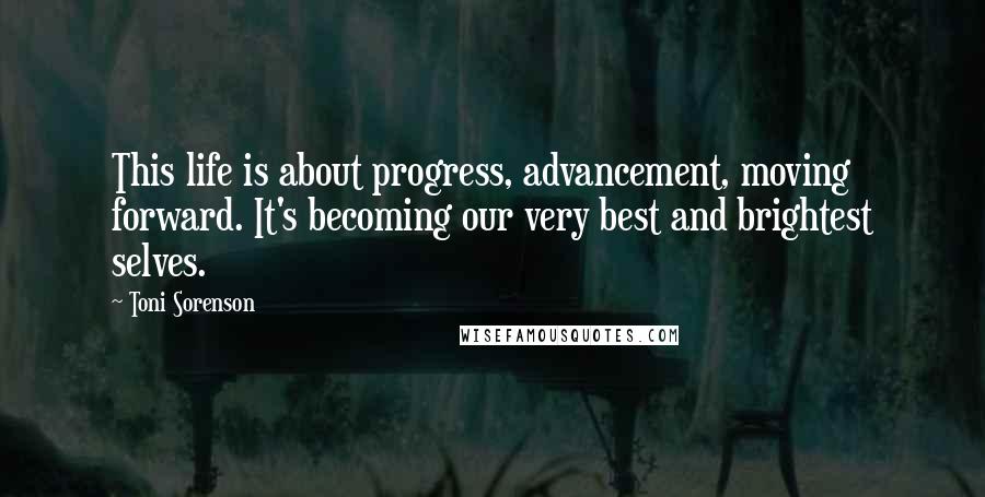 Toni Sorenson Quotes: This life is about progress, advancement, moving forward. It's becoming our very best and brightest selves.