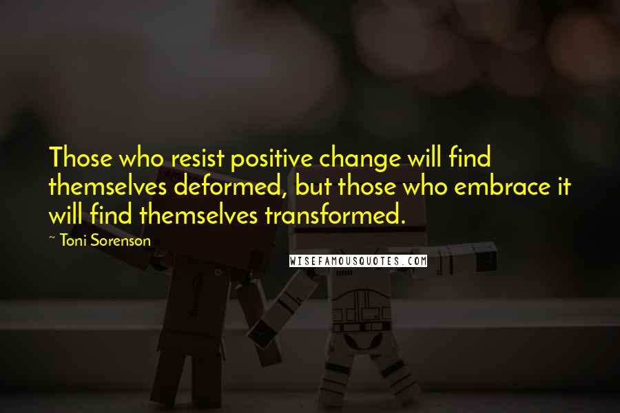 Toni Sorenson Quotes: Those who resist positive change will find themselves deformed, but those who embrace it will find themselves transformed.