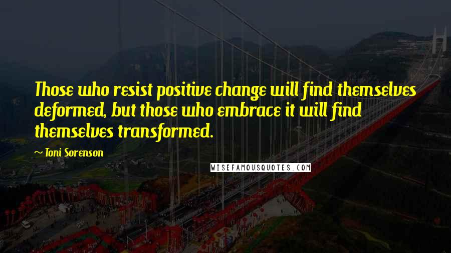 Toni Sorenson Quotes: Those who resist positive change will find themselves deformed, but those who embrace it will find themselves transformed.