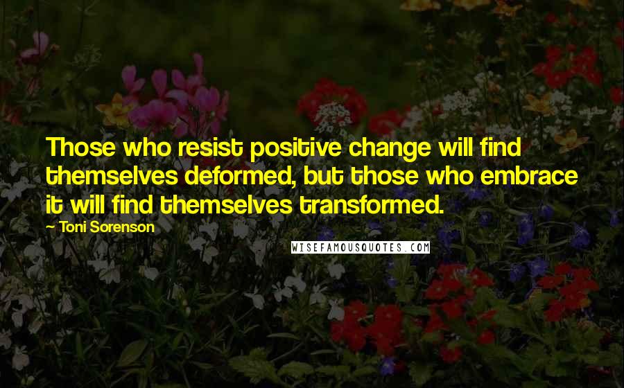 Toni Sorenson Quotes: Those who resist positive change will find themselves deformed, but those who embrace it will find themselves transformed.