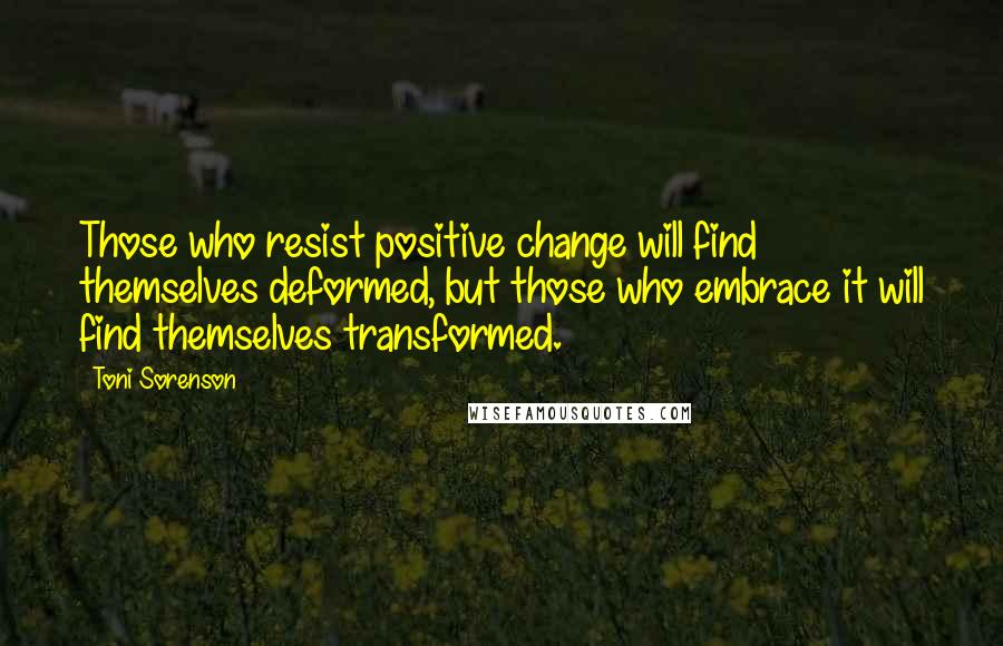 Toni Sorenson Quotes: Those who resist positive change will find themselves deformed, but those who embrace it will find themselves transformed.