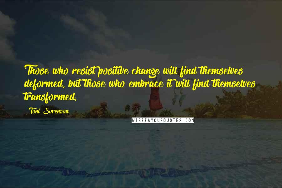 Toni Sorenson Quotes: Those who resist positive change will find themselves deformed, but those who embrace it will find themselves transformed.