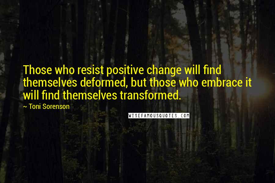 Toni Sorenson Quotes: Those who resist positive change will find themselves deformed, but those who embrace it will find themselves transformed.