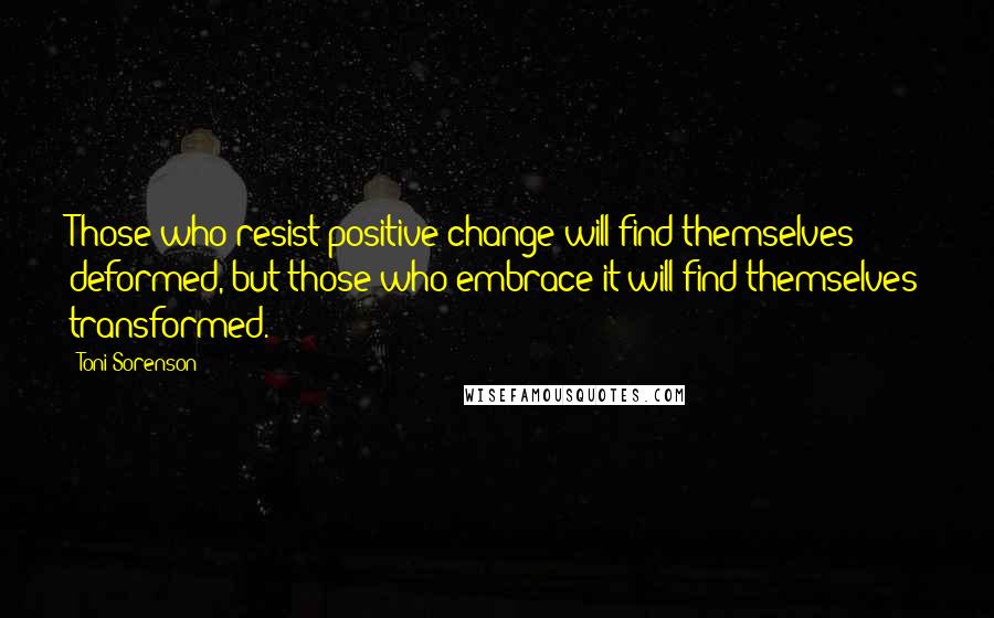 Toni Sorenson Quotes: Those who resist positive change will find themselves deformed, but those who embrace it will find themselves transformed.